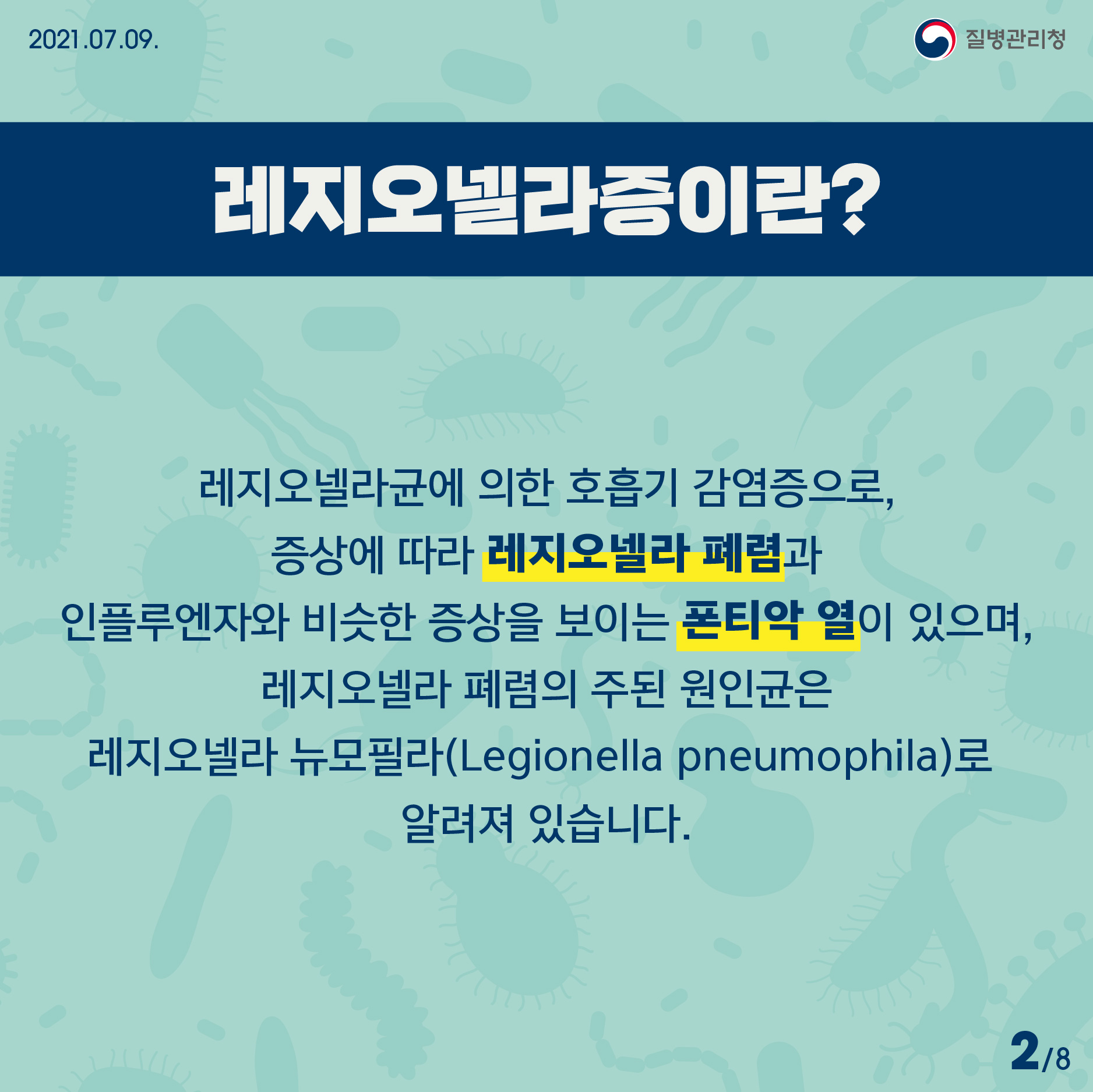 2021년 7월 9일 질병관리청 레지오넬라증이란? 레지오넬라균에 의한 호흡기 감염증으로, 증상에 따라 레지오넬라 폐렴과 인플루엔자와 비슷한 증상을 보이는 폰티악 열이 있으며, 레지오넬라 폐렴의 주된 원인균은 레지오넬라 뉴모필라(Legionella pneumophila)로 알려져 있습니다. 8페이지 중 2페이지